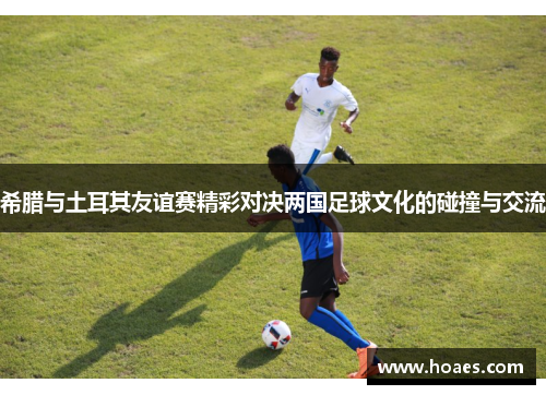 希腊与土耳其友谊赛精彩对决两国足球文化的碰撞与交流