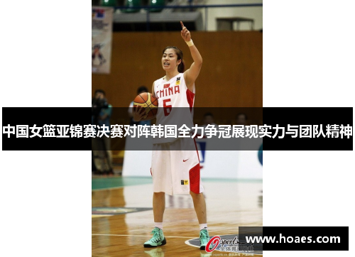 中国女篮亚锦赛决赛对阵韩国全力争冠展现实力与团队精神