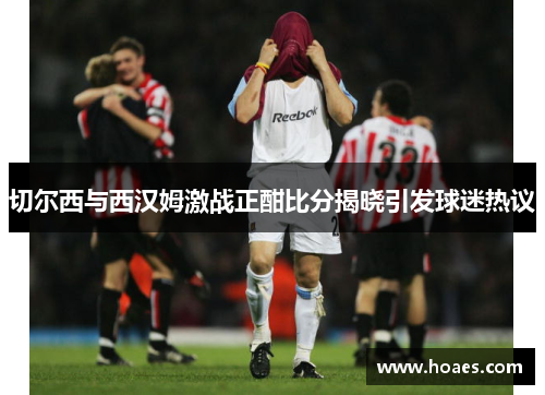 切尔西与西汉姆激战正酣比分揭晓引发球迷热议