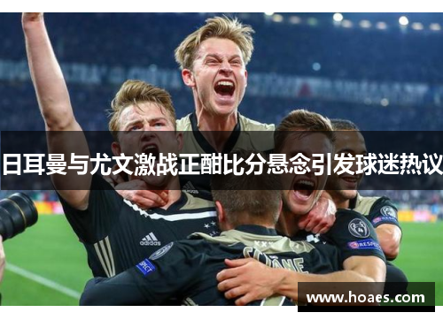 日耳曼与尤文激战正酣比分悬念引发球迷热议