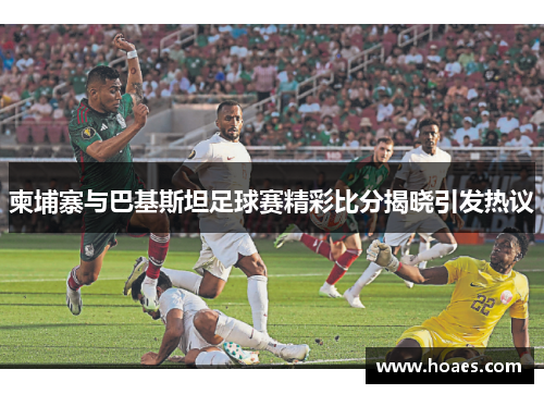 柬埔寨与巴基斯坦足球赛精彩比分揭晓引发热议